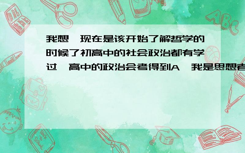 我想,现在是该开始了解哲学的时候了初高中的社会政治都有学过,高中的政治会考得到A,我是思想者么?我想不会是这样的.我们的哲学学习不能只是为了考分数,很多时候我们身边的人都是为了