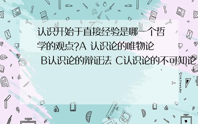 认识开始于直接经验是哪一个哲学的观点?A 认识论的唯物论 B认识论的辩证法 C认识论的不可知论 D 认识论的行而上学