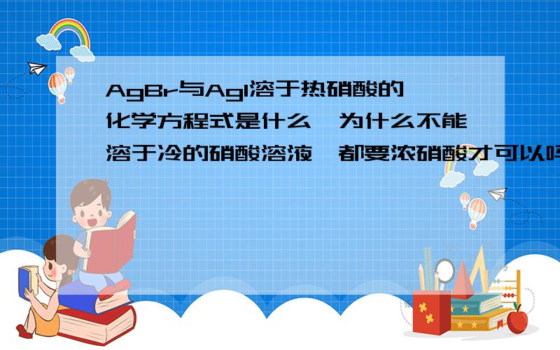 AgBr与AgI溶于热硝酸的化学方程式是什么,为什么不能溶于冷的硝酸溶液,都要浓硝酸才可以吗