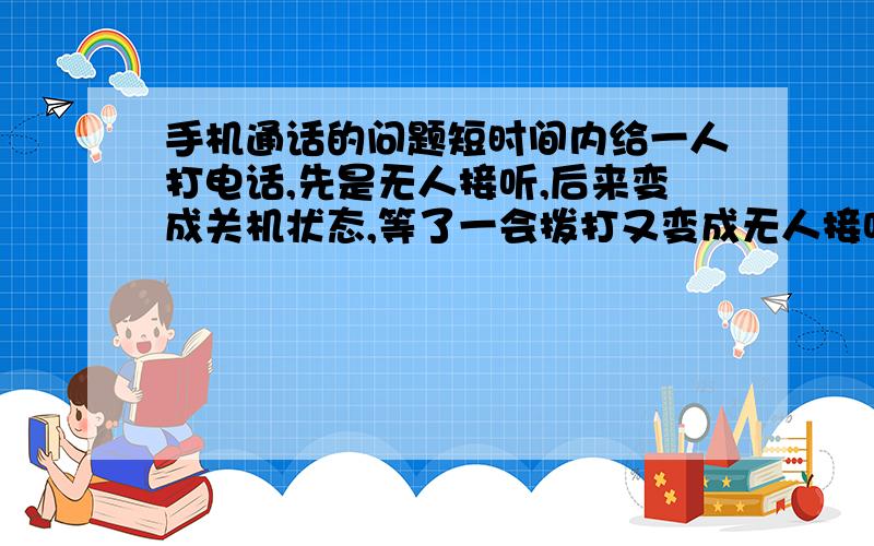 手机通话的问题短时间内给一人打电话,先是无人接听,后来变成关机状态,等了一会拨打又变成无人接听……人为的关机开机会出现这种情况,请问还有别的原因导致这种情况吗,比如说信号的