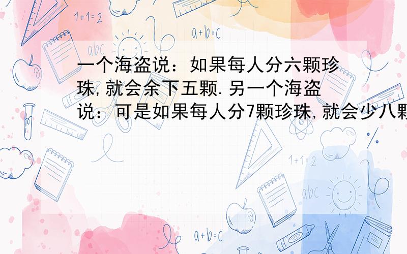 一个海盗说：如果每人分六颗珍珠,就会余下五颗.另一个海盗说：可是如果每人分7颗珍珠,就会少八颗.你