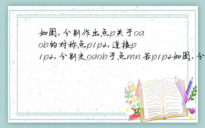 如图,分别作出点p关于oa ob的对称点p1p2,连接p1p2,分别交oaob于点mn.若p1p2如图,分别作出点p关于oa ob的对称点p1p2,连接p1p2,分别交oaob于点mn.若p1p2等于5厘米,则三角形pmn的周长多少?