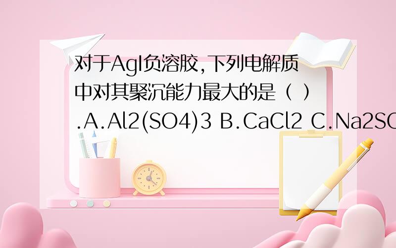 对于AgI负溶胶,下列电解质中对其聚沉能力最大的是（ ）.A.Al2(SO4)3 B.CaCl2 C.Na2SO4 D.NaCl对于AgI正溶胶,下列电解质中对其聚沉能力最大的是（ ）.A.Al2(SO4)3 B.CaCl2 C.K2SO4 D.NaCl