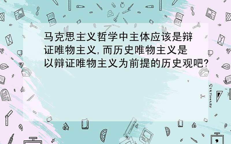 马克思主义哲学中主体应该是辩证唯物主义,而历史唯物主义是以辩证唯物主义为前提的历史观吧?