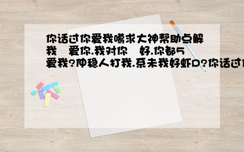 你话过你爱我噶求大神帮助点解我咁爱你.我对你咁好.你都5爱我?仲稳人打我.系未我好虾D?你话过你会爱我噶.点解每次你讲完过几日就5记得.每次同你提起.你都话系过咗去噶事.过咗去还过咗