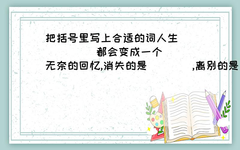 把括号里写上合适的词人生（        ）都会变成一个无奈的回忆,消失的是（    ）,离别的是（     ）,难忘的是（     ）,痛苦的,却是（        ）.