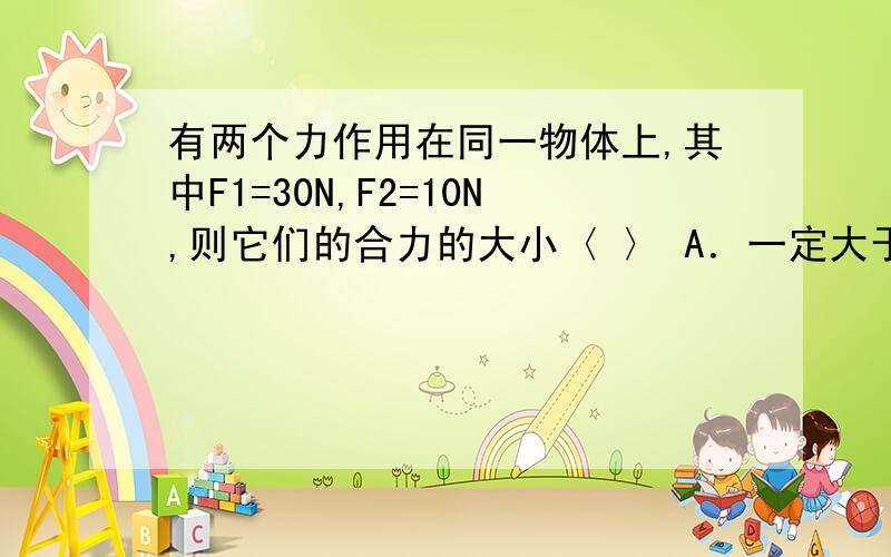 有两个力作用在同一物体上,其中F1=30N,F2=10N,则它们的合力的大小〈 〉 A．一定大于10N.B.等于10N.C.等于40N.一定大于20N.一物体受两个力F1=4N,F2=10N的作用,则物体受到的合力的大小是〈 〉 A．6N.B.14