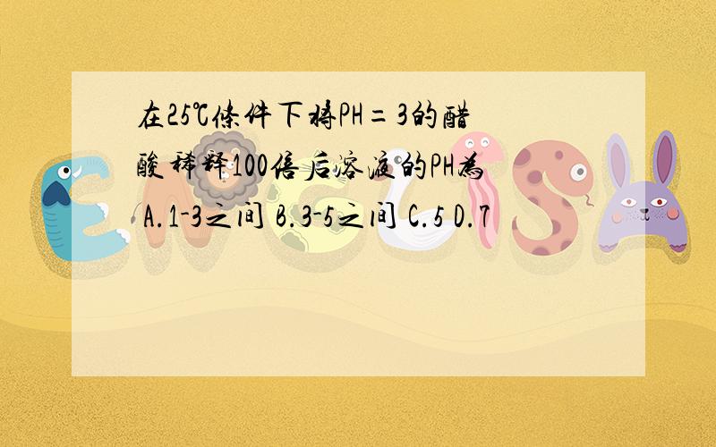 在25℃条件下将PH=3的醋酸稀释100倍后溶液的PH为 A.1-3之间 B.3-5之间 C.5 D.7