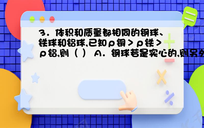 3．体积和质量都相同的钢球、铁球和铝球,已知ρ铜＞ρ铁＞ρ铝,则（ ） A．钢球若是实心的,则另外两个求帮忙给个答案 解释下原因  谢谢啦  在线等