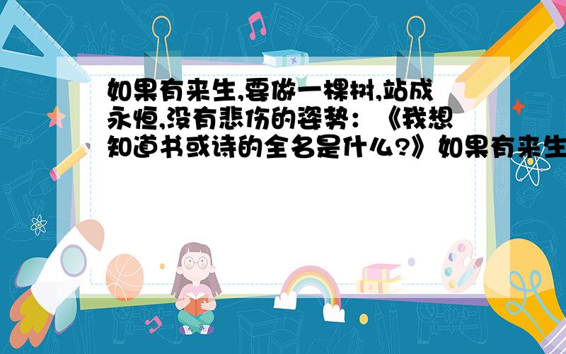 如果有来生,要做一棵树,站成永恒,没有悲伤的姿势：《我想知道书或诗的全名是什么?》如果有来生,要做一棵树,站成永恒,没有悲伤的姿势：一半在尘土里安详,一半在空中飞扬；一半散落阴