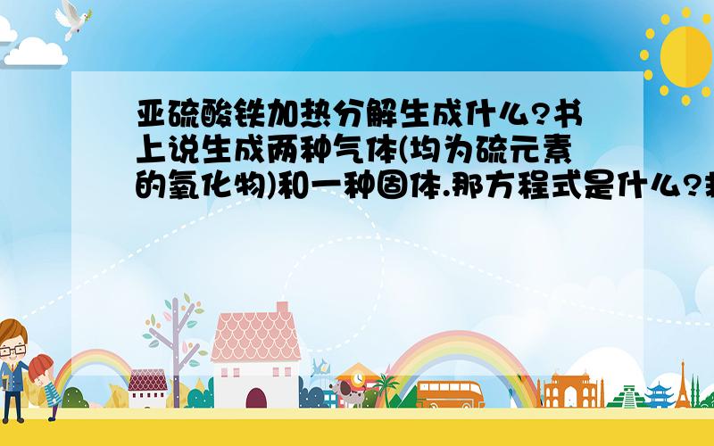 亚硫酸铁加热分解生成什么?书上说生成两种气体(均为硫元素的氧化物)和一种固体.那方程式是什么?救命.-.啊错了是硫酸亚铁!为什么不一样?是Fe3O4 还是Fe2O3?另外:硫的氧化物有没有SO的?