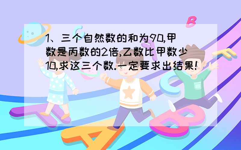 1、三个自然数的和为90,甲数是丙数的2倍,乙数比甲数少10,求这三个数.一定要求出结果!