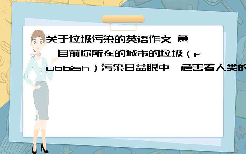 关于垃圾污染的英语作文 急……目前你所在的城市的垃圾（rubbish）污染日益眼中,危害着人类的身体健康.请你以张明的名义,就此问题向本市市长写一封信,向他提出合理化建议.词数100左右,