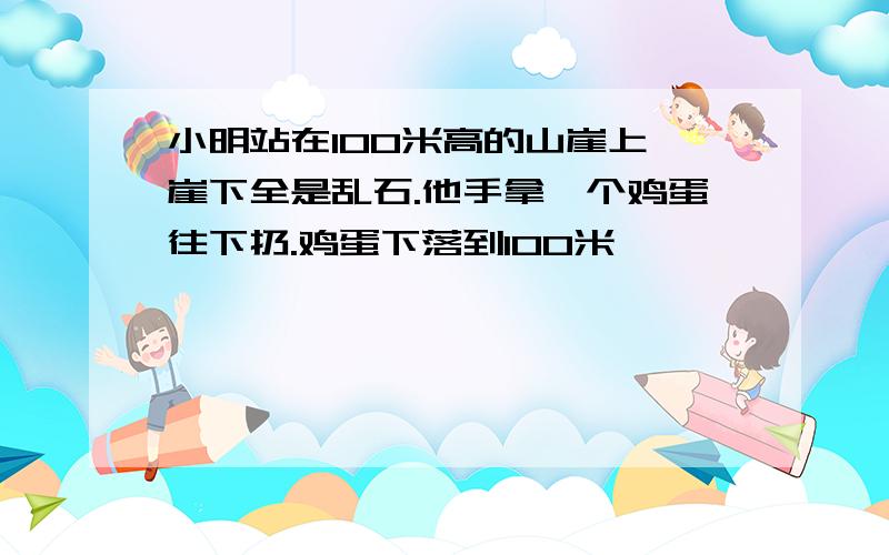 小明站在100米高的山崖上,崖下全是乱石.他手拿一个鸡蛋往下扔.鸡蛋下落到100米