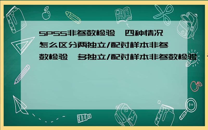 SPSS非参数检验,四种情况怎么区分两独立/配对样本非参数检验,多独立/配对样本非参数检验,这四种情况分别用于什么情况.书上说的不怎么理解,能不能用通俗易懂的话来解释下