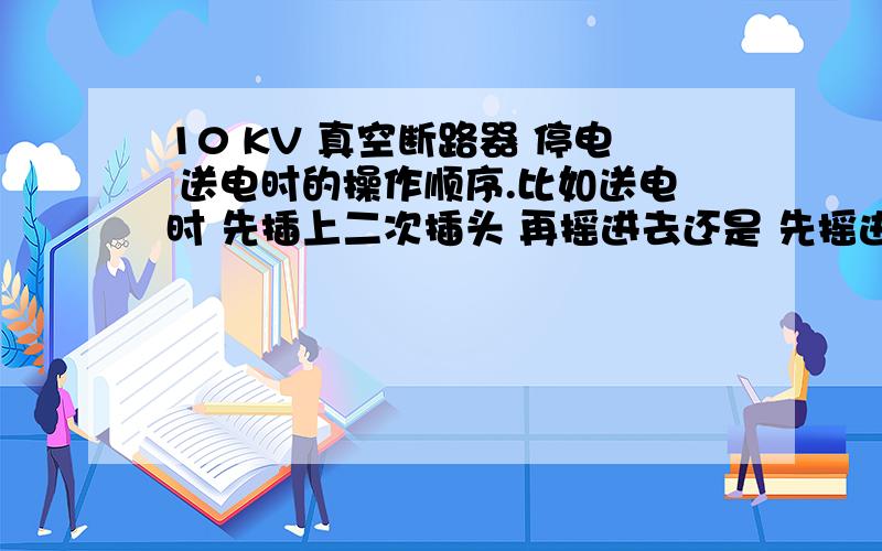 10 KV 真空断路器 停电 送电时的操作顺序.比如送电时 先插上二次插头 再摇进去还是 先摇进去在插二次插头