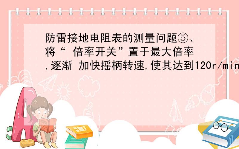 防雷接地电阻表的测量问题⑤、将“ 倍率开关”置于最大倍率,逐渐 加快摇柄转速,使其达到120r/min.当 检流计指针向某一方向偏转时,旋动刻 度盘,使检流计指针恢复到“0”点.此时 刻度盘上