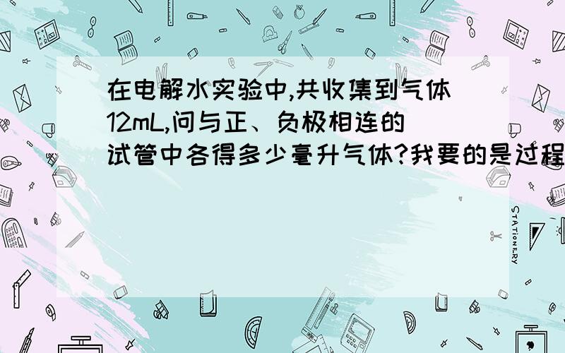 在电解水实验中,共收集到气体12mL,问与正、负极相连的试管中各得多少毫升气体?我要的是过程,不要光结果,不要和自己楼上一样的,如果一样,我就会选第一个回答出来的人.