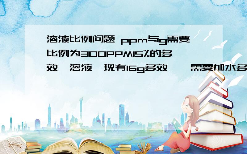 溶液比例问题 ppm与g需要比例为300PPM15%的多效唑溶液,现有16g多效唑,需要加水多少克?另：300PPM15%=45PPM 如果是,那就是浓度为45-50PPM得溶液,现溶质为16g,需加水多少?提示：PPM：parts permillion 既百