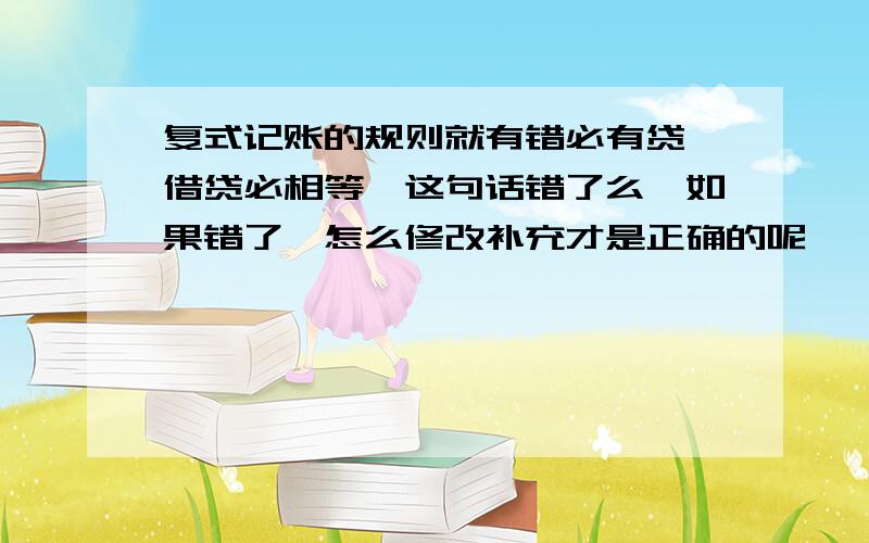 复式记账的规则就有错必有贷,借贷必相等,这句话错了么,如果错了,怎么修改补充才是正确的呢