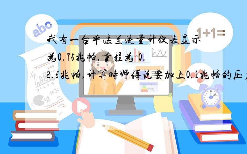 我有一台单法兰流量计仪表显示为0.75兆帕,量程为-0.2.5兆帕,计算时师傅说要加上0.1兆帕的压力请问这是为什么呢单法兰的压力变送器