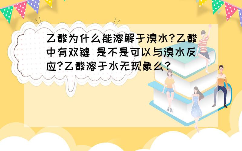 乙酸为什么能溶解于溴水?乙酸中有双键 是不是可以与溴水反应?乙酸溶于水无现象么？