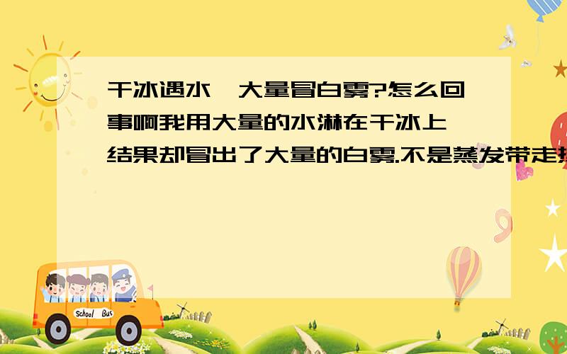 干冰遇水,大量冒白雾?怎么回事啊我用大量的水淋在干冰上,结果却冒出了大量的白雾.不是蒸发带走热量水应该凝固才对啊.怎么会气化呢.