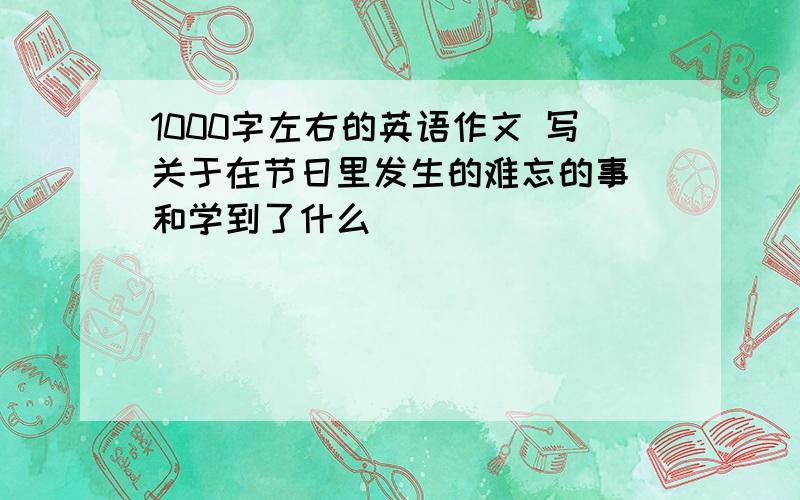 1000字左右的英语作文 写关于在节日里发生的难忘的事 和学到了什么