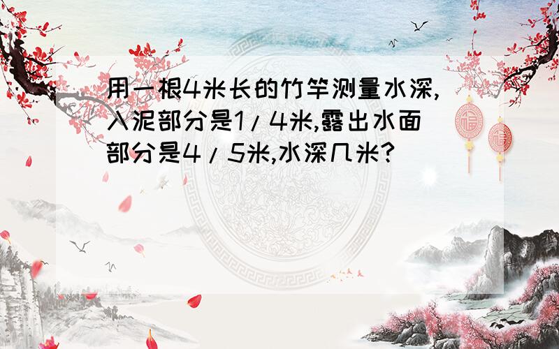 用一根4米长的竹竿测量水深,入泥部分是1/4米,露出水面部分是4/5米,水深几米?