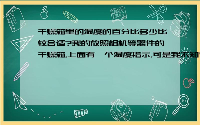 干燥箱里的湿度的百分比多少比较合适?我的放照相机等器件的干燥箱，上面有一个湿度指示，可是我不知道合适的湿度的百分比应该是多少？是不是越低越好？