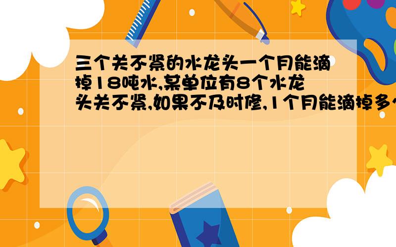 三个关不紧的水龙头一个月能滴掉18吨水,某单位有8个水龙头关不紧,如果不及时修,1个月能滴掉多少吨水?一年呢?用比例解