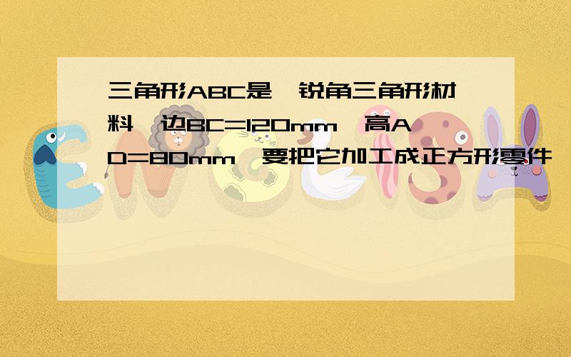 三角形ABC是一锐角三角形材料,边BC=120mm,高AD=80mm,要把它加工成正方形零件,使正方形的一边GH在BC上,其余两个顶点E,F分别在AB,AC上,这个零件的边长是多少?（快,谢谢啊）