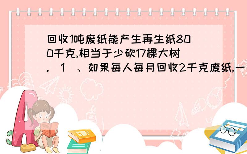 回收1吨废纸能产生再生纸800千克,相当于少砍17棵大树.（1）、如果每人每月回收2千克废纸,一年每人可以回收废纸多少千克?照这样计算,你们全班同学一年回收的废纸大约有一吨吗?（全班同