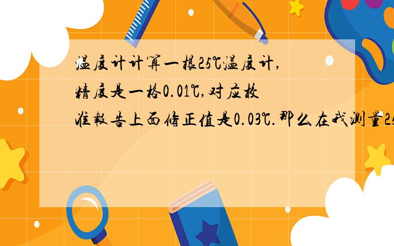 温度计计算一根25℃温度计,精度是一格0.01℃,对应校准报告上面修正值是0.03℃.那么在我测量25℃时候,温度计显示25.03℃还是24.97℃是刚好25℃!