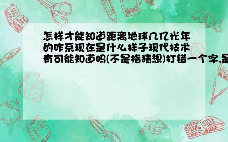 怎样才能知道距离地球几亿光年的昨系现在是什么样子现代技术有可能知道吗(不是指猜想)打错一个字,是星系,不是昨系