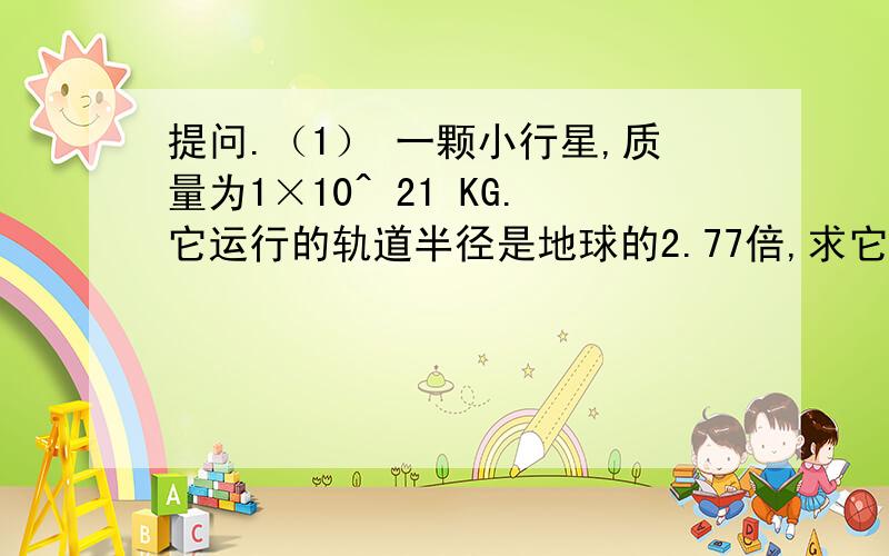 提问.（1） 一颗小行星,质量为1×10^ 21 KG.它运行的轨道半径是地球的2.77倍,求它绕太阳一周的时间是多少年?(R太阳=1.49×10^ 11 米.太阳的 k=3.35×10^18 立方米/平方秒 )10^ 21 表示 10的21次方.（2）宇