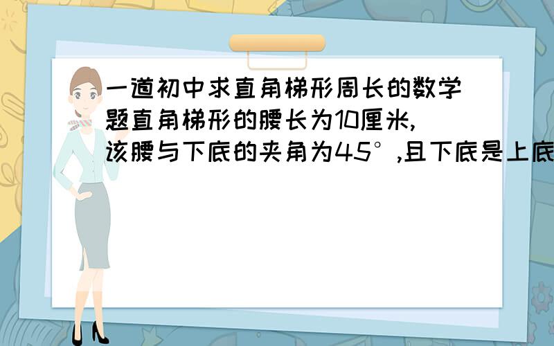 一道初中求直角梯形周长的数学题直角梯形的腰长为10厘米,该腰与下底的夹角为45°,且下底是上底的2倍,则直角梯形的周长是( )A.10(√2+1)cmB.10(2√2+1)cm 或 10(4+√2)cmC.10(√2-1)cmD.10(2√2-1)cm把过程