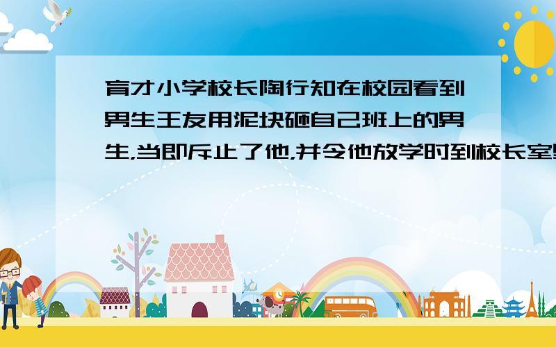 育才小学校长陶行知在校园看到男生王友用泥块砸自己班上的男生，当即斥止了他，并令他放学时到校长室里去。放学后，陶行知来到校长室，王友已经等在门口准备挨训了。可一见面，陶