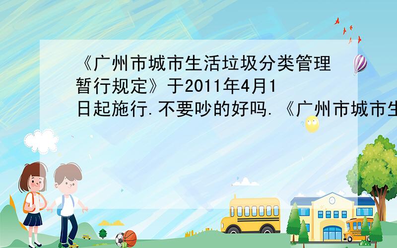 《广州市城市生活垃圾分类管理暂行规定》于2011年4月1日起施行.不要吵的好吗.《广州市城市生活垃圾分类管理暂行规定》（以下简称《规定》）于2011年4月1日起施行.依照《规定》,广州的生