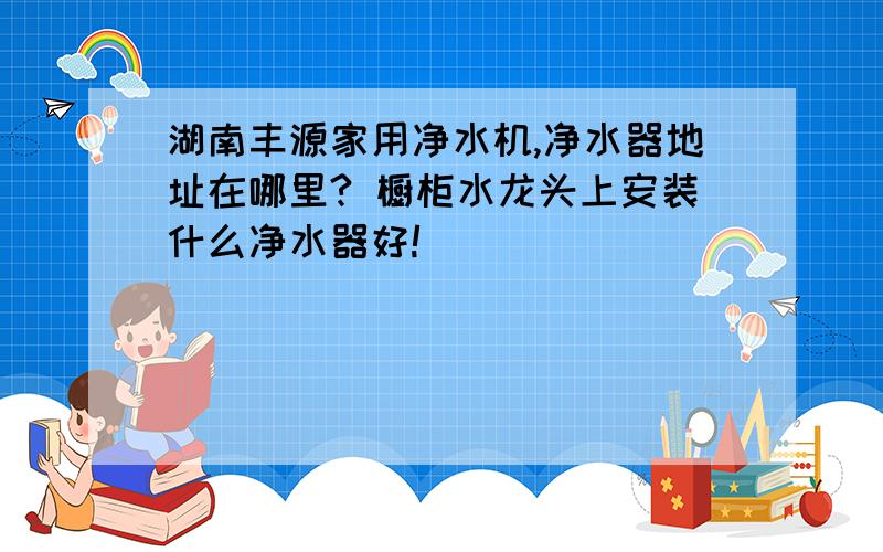 湖南丰源家用净水机,净水器地址在哪里? 橱柜水龙头上安装什么净水器好!