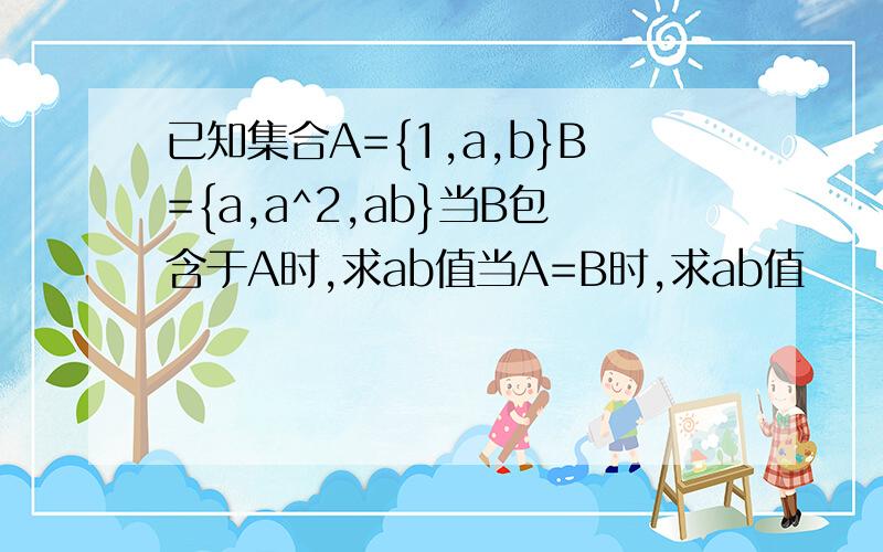 已知集合A={1,a,b}B={a,a^2,ab}当B包含于A时,求ab值当A=B时,求ab值