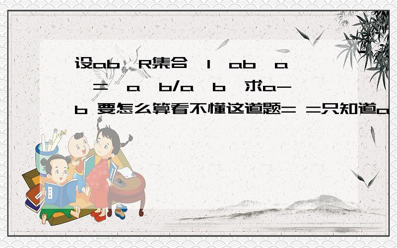 设ab∈R集合{1,ab,a}={a,b/a,b}求a-b 要怎么算看不懂这道题= =只知道a≠0然后怎么了