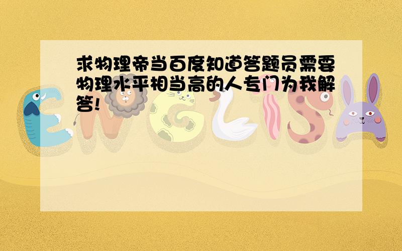 求物理帝当百度知道答题员需要物理水平相当高的人专门为我解答!