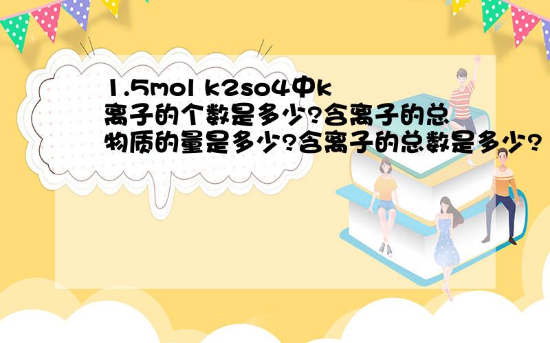 1.5mol k2so4中k离子的个数是多少?含离子的总物质的量是多少?含离子的总数是多少?