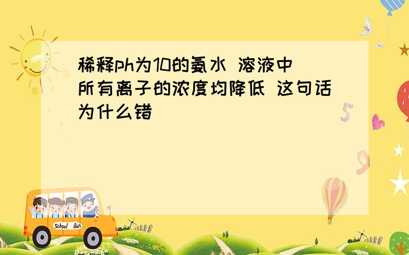 稀释ph为10的氨水 溶液中所有离子的浓度均降低 这句话为什么错