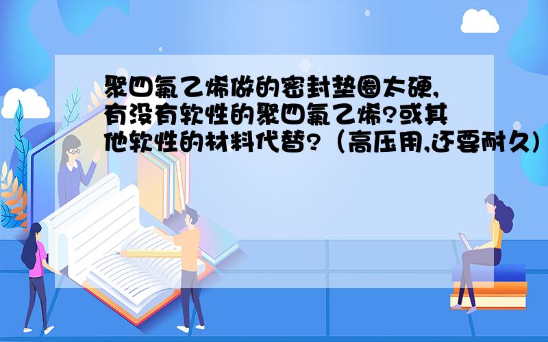 聚四氟乙烯做的密封垫圈太硬,有没有软性的聚四氟乙烯?或其他软性的材料代替?（高压用,还要耐久)