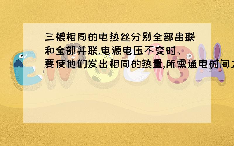 三根相同的电热丝分别全部串联和全部并联,电源电压不变时、要使他们发出相同的热量,所需通电时间之比为（ ）A 9：1B 1：9C 3：1D 1：3我知道答案选A 可是我不明白串联和并联的总电阻比为