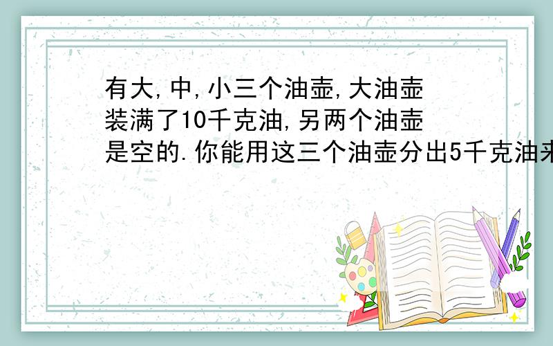 有大,中,小三个油壶,大油壶装满了10千克油,另两个油壶是空的.你能用这三个油壶分出5千克油来吗?大油壶10千克；中油壶7千克；小油壶3千克；