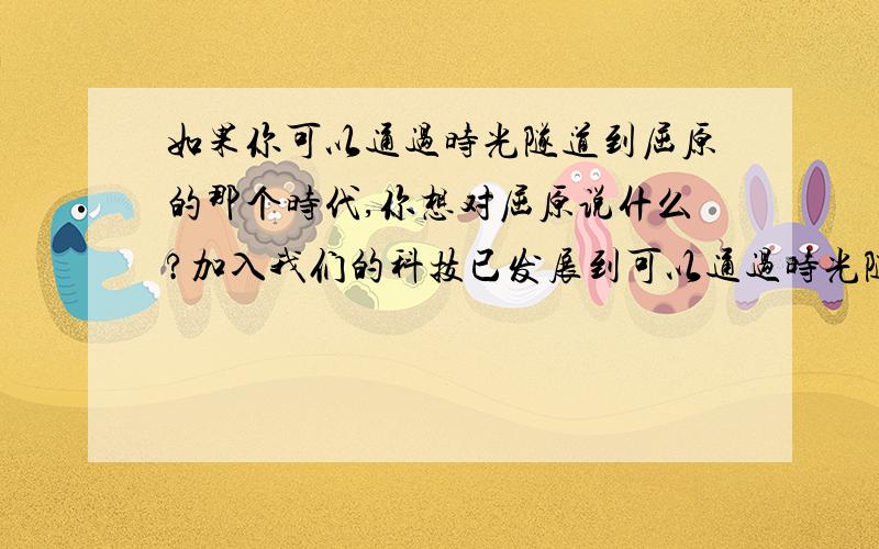 如果你可以通过时光隧道到屈原的那个时代,你想对屈原说什么?加入我们的科技已发展到可以通过时光隧道和任何一个时代的人进行交谈,而你选择了即将投江而死的屈原,那么你想对他说些什