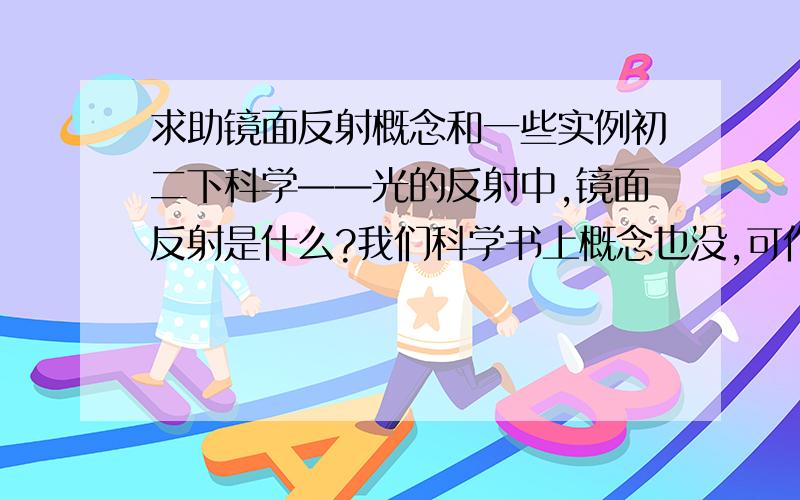 求助镜面反射概念和一些实例初二下科学——光的反射中,镜面反射是什么?我们科学书上概念也没,可作业却很多都关于镜面反射的!求镜面反射的概念和实例（现实生活中的例子）,